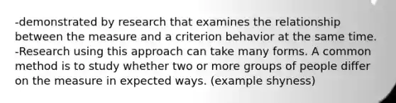 -demonstrated by research that examines the relationship between the measure and a criterion behavior at the same time. -Research using this approach can take many forms. A common method is to study whether two or more groups of people differ on the measure in expected ways. (example shyness)