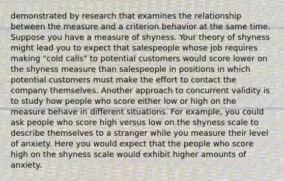 demonstrated by research that examines the relationship between the measure and a criterion behavior at the same time. Suppose you have a measure of shyness. Your theory of shyness might lead you to expect that salespeople whose job requires making "cold calls" to potential customers would score lower on the shyness measure than salespeople in positions in which potential customers must make the effort to contact the company themselves. Another approach to concurrent validity is to study how people who score either low or high on the measure behave in different situations. For example, you could ask people who score high versus low on the shyness scale to describe themselves to a stranger while you measure their level of anxiety. Here you would expect that the people who score high on the shyness scale would exhibit higher amounts of anxiety.