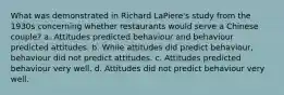 What was demonstrated in Richard LaPiere's study from the 1930s concerning whether restaurants would serve a Chinese couple? a. Attitudes predicted behaviour and behaviour predicted attitudes. b. While attitudes did predict behaviour, behaviour did not predict attitudes. c. Attitudes predicted behaviour very well. d. Attitudes did not predict behaviour very well.