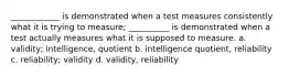 ____________ is demonstrated when a test measures consistently what it is trying to measure; __________ is demonstrated when a test actually measures what it is supposed to measure. a. validity; intelligence, quotient b. intelligence quotient, reliability c. reliability; validity d. validity, reliability