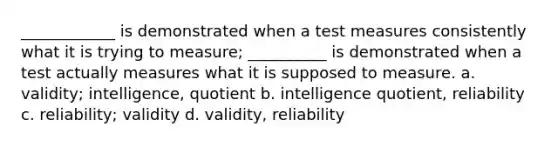 ____________ is demonstrated when a test measures consistently what it is trying to measure; __________ is demonstrated when a test actually measures what it is supposed to measure. a. validity; intelligence, quotient b. intelligence quotient, reliability c. reliability; validity d. validity, reliability