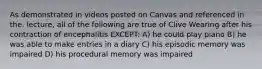 As demonstrated in videos posted on Canvas and referenced in the. lecture, all of the following are true of Clive Wearing after his contraction of encephalitis EXCEPT: A) he could play piano B) he was able to make entries in a diary C) his episodic memory was impaired D) his procedural memory was impaired