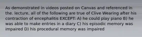 As demonstrated in videos posted on Canvas and referenced in the. lecture, all of the following are true of Clive Wearing after his contraction of encephalitis EXCEPT: A) he could play piano B) he was able to make entries in a diary C) his episodic memory was impaired D) his procedural memory was impaired