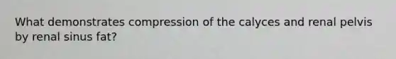 What demonstrates compression of the calyces and renal pelvis by renal sinus fat?