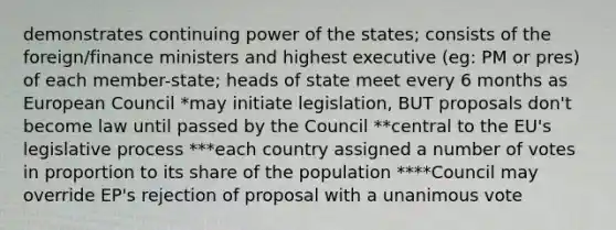 demonstrates continuing power of the states; consists of the foreign/finance ministers and highest executive (eg: PM or pres) of each member-state; heads of state meet every 6 months as European Council *may initiate legislation, BUT proposals don't become law until passed by the Council **central to the EU's legislative process ***each country assigned a number of votes in proportion to its share of the population ****Council may override EP's rejection of proposal with a unanimous vote