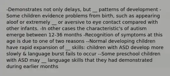 -Demonstrates not only delays, but __ patterns of development -Some children evidence problems from birth, such as appearing aloof or extremely __ or aversive to eye contact compared with other infants. -In other cases the characteristic's of autism emerge between 12-36 months -Recognition of symptoms at this age is due to one of two reasons --Normal developing children have rapid expansion of __ skills: children with ASD develop more slowly & language burst fails to occur --Some preschool children with ASD may __ language skills that they had demonstrated during earlier months