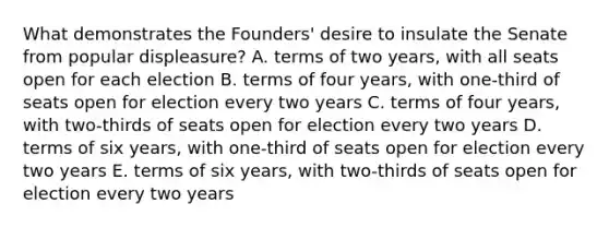 What demonstrates the Founders' desire to insulate the Senate from popular displeasure? A. terms of two years, with all seats open for each election B. terms of four years, with one-third of seats open for election every two years C. terms of four years, with two-thirds of seats open for election every two years D. terms of six years, with one-third of seats open for election every two years E. terms of six years, with two-thirds of seats open for election every two years