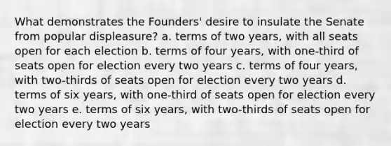 What demonstrates the Founders' desire to insulate the Senate from popular displeasure? a. terms of two years, with all seats open for each election b. terms of four years, with one-third of seats open for election every two years c. terms of four years, with two-thirds of seats open for election every two years d. terms of six years, with one-third of seats open for election every two years e. terms of six years, with two-thirds of seats open for election every two years