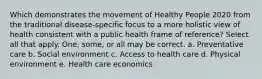 Which demonstrates the movement of Healthy People 2020 from the traditional disease-specific focus to a more holistic view of health consistent with a public health frame of reference? Select all that apply. One, some, or all may be correct. a. Preventative care b. Social environment c. Access to health care d. Physical environment e. Health care economics