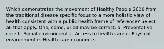 Which demonstrates the movement of Healthy People 2020 from the traditional disease-specific focus to a more holistic view of health consistent with a public health frame of reference? Select all that apply. One, some, or all may be correct. a. Preventative care b. Social environment c. Access to health care d. Physical environment e. Health care economics