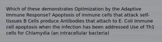 Which of these demonstrates Optimization by the Adaptive Immune Response? Apoptosis of immune cells that attack self-tissues B Cells produce Antibodies that attach to E. Coli Immune cell apoptosis when the infection has been addressed Use of Th1 cells for Chlamydia (an intracellular bacteria)