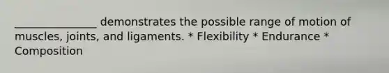 _______________ demonstrates the possible range of motion of muscles, joints, and ligaments. * Flexibility * Endurance * Composition