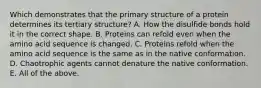 Which demonstrates that the primary structure of a protein determines its tertiary structure? A. How the disulfide bonds hold it in the correct shape. B. Proteins can refold even when the amino acid sequence is changed. C. Proteins refold when the amino acid sequence is the same as in the native conformation. D. Chaotrophic agents cannot denature the native conformation. E. All of the above.