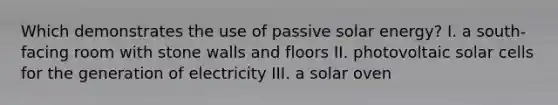 Which demonstrates the use of passive solar energy? I. a south-facing room with stone walls and floors II. photovoltaic solar cells for the generation of electricity III. a solar oven