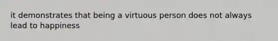 it demonstrates that being a virtuous person does not always lead to happiness