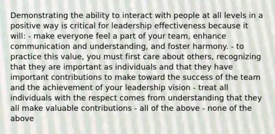 Demonstrating the ability to interact with people at all levels in a positive way is critical for leadership effectiveness because it will: - make everyone feel a part of your team, enhance communication and understanding, and foster harmony. - to practice this value, you must first care about others, recognizing that they are important as individuals and that they have important contributions to make toward the success of the team and the achievement of your leadership vision - treat all individuals with the respect comes from understanding that they all make valuable contributions - all of the above - none of the above