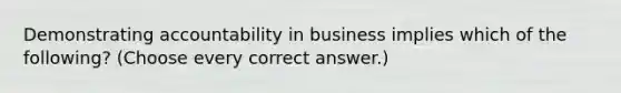 Demonstrating accountability in business implies which of the following? (Choose every correct answer.)