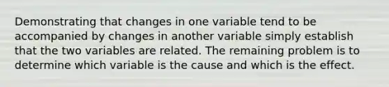 Demonstrating that changes in one variable tend to be accompanied by changes in another variable simply establish that the two variables are related. The remaining problem is to determine which variable is the cause and which is the effect.