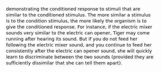 demonstrating the conditioned response to stimuli that are similar to the conditioned stimulus. The more similar a stimulus is to the condition stimulus, the more likely the organism is to give the conditioned response. For instance, if the electric mixer sounds very similar to the electric can opener, Tiger may come running after hearing its sound. But if you do not feed her following the electric mixer sound, and you continue to feed her consistently after the electric can opener sound, she will quickly learn to discriminate between the two sounds (provided they are sufficiently dissimilar that she can tell them apart).