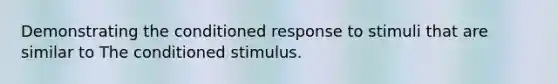 Demonstrating the conditioned response to stimuli that are similar to The conditioned stimulus.