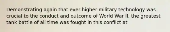 Demonstrating again that ever-higher military technology was crucial to the conduct and outcome of World War II, the greatest tank battle of all time was fought in this conflict at