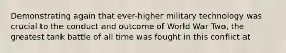 Demonstrating again that ever-higher military technology was crucial to the conduct and outcome of World War Two, the greatest tank battle of all time was fought in this conflict at