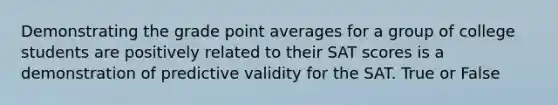 Demonstrating the grade point averages for a group of college students are positively related to their SAT scores is a demonstration of predictive validity for the SAT. True or False