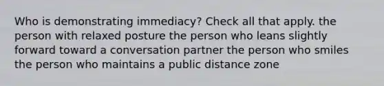 Who is demonstrating immediacy? Check all that apply. the person with relaxed posture the person who leans slightly forward toward a conversation partner the person who smiles the person who maintains a public distance zone