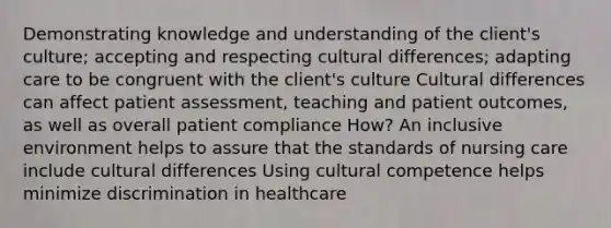 Demonstrating knowledge and understanding of the client's culture; accepting and respecting cultural differences; adapting care to be congruent with the client's culture Cultural differences can affect patient assessment, teaching and patient outcomes, as well as overall patient compliance How? An inclusive environment helps to assure that the standards of nursing care include cultural differences Using cultural competence helps minimize discrimination in healthcare