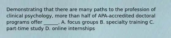 Demonstrating that there are many paths to the profession of clinical psychology, more than half of APA-accredited doctoral programs offer ______. A. focus groups B. specialty training C. part-time study D. online internships