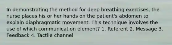 In demonstrating the method for deep breathing exercises, the nurse places his or her hands on the patient's abdomen to explain diaphragmatic movement. This technique involves the use of which communication element? 1. Referent 2. Message 3. Feedback 4. Tactile channel