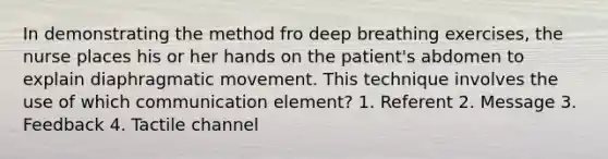 In demonstrating the method fro deep breathing exercises, the nurse places his or her hands on the patient's abdomen to explain diaphragmatic movement. This technique involves the use of which communication element? 1. Referent 2. Message 3. Feedback 4. Tactile channel