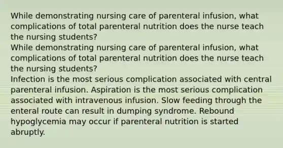 While demonstrating nursing care of parenteral infusion, what complications of total parenteral nutrition does the nurse teach the nursing students? While demonstrating nursing care of parenteral infusion, what complications of total parenteral nutrition does the nurse teach the nursing students? Infection is the most serious complication associated with central parenteral infusion. Aspiration is the most serious complication associated with intravenous infusion. Slow feeding through the enteral route can result in dumping syndrome. Rebound hypoglycemia may occur if parenteral nutrition is started abruptly.