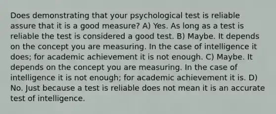 Does demonstrating that your psychological test is reliable assure that it is a good measure? A) Yes. As long as a test is reliable the test is considered a good test. B) Maybe. It depends on the concept you are measuring. In the case of intelligence it does; for academic achievement it is not enough. C) Maybe. It depends on the concept you are measuring. In the case of intelligence it is not enough; for academic achievement it is. D) No. Just because a test is reliable does not mean it is an accurate test of intelligence.