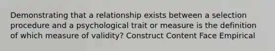 Demonstrating that a relationship exists between a selection procedure and a psychological trait or measure is the definition of which measure of validity? Construct Content Face Empirical