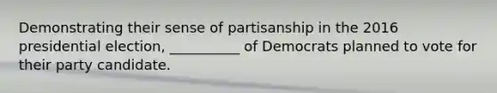 Demonstrating their sense of partisanship in the 2016 presidential election, __________ of Democrats planned to vote for their party candidate.