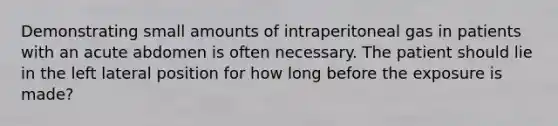 Demonstrating small amounts of intraperitoneal gas in patients with an acute abdomen is often necessary. The patient should lie in the left lateral position for how long before the exposure is made?