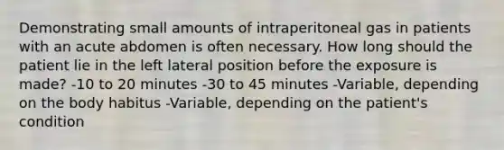 Demonstrating small amounts of intraperitoneal gas in patients with an acute abdomen is often necessary. How long should the patient lie in the left lateral position before the exposure is made? -10 to 20 minutes -30 to 45 minutes -Variable, depending on the body habitus -Variable, depending on the patient's condition