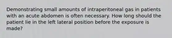 Demonstrating small amounts of intraperitoneal gas in patients with an acute abdomen is often necessary. How long should the patient lie in the left lateral position before the exposure is made?