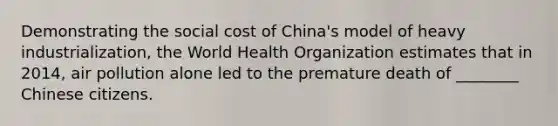 Demonstrating the social cost of China's model of heavy industrialization, the World Health Organization estimates that in 2014, air pollution alone led to the premature death of ________ Chinese citizens.