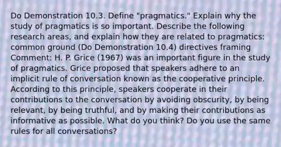 Do Demonstration 10.3. Define "pragmatics." Explain why the study of pragmatics is so important. Describe the following research areas, and explain how they are related to pragmatics: common ground (Do Demonstration 10.4) directives framing Comment: H. P. Grice (1967) was an important figure in the study of pragmatics. Grice proposed that speakers adhere to an implicit rule of conversation known as the cooperative principle. According to this principle, speakers cooperate in their contributions to the conversation by avoiding obscurity, by being relevant, by being truthful, and by making their contributions as informative as possible. What do you think? Do you use the same rules for all conversations?