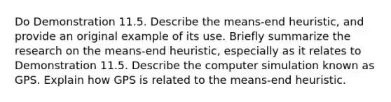 Do Demonstration 11.5. Describe the means-end heuristic, and provide an original example of its use. Briefly summarize the research on the means-end heuristic, especially as it relates to Demonstration 11.5. Describe the computer simulation known as GPS. Explain how GPS is related to the means-end heuristic.