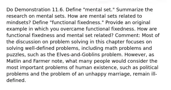 Do Demonstration 11.6. Define "mental set." Summarize the research on mental sets. How are mental sets related to mindsets? Define "functional fixedness." Provide an original example in which you overcame functional fixedness. How are functional fixedness and mental set related? Comment: Most of the discussion on problem solving in this chapter focuses on solving well-defined problems, including math problems and puzzles, such as the Elves-and-Goblins problem. However, as Matlin and Farmer note, what many people would consider the most important problems of human existence, such as political problems and the problem of an unhappy marriage, remain ill-defined.