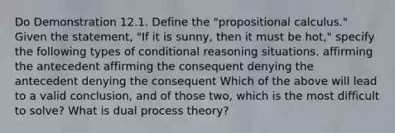 Do Demonstration 12.1. Define the "propositional calculus." Given the statement, "If it is sunny, then it must be hot," specify the following types of conditional reasoning situations. affirming the antecedent affirming the consequent denying the antecedent denying the consequent Which of the above will lead to a valid conclusion, and of those two, which is the most difficult to solve? What is dual process theory?