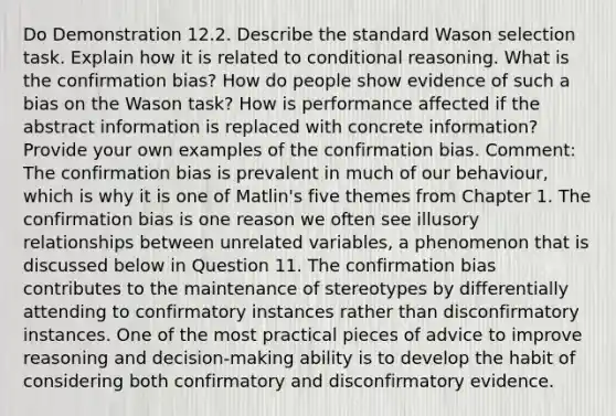 Do Demonstration 12.2. Describe the standard Wason selection task. Explain how it is related to conditional reasoning. What is the confirmation bias? How do people show evidence of such a bias on the Wason task? How is performance affected if the abstract information is replaced with concrete information? Provide your own examples of the confirmation bias. Comment: The confirmation bias is prevalent in much of our behaviour, which is why it is one of Matlin's five themes from Chapter 1. The confirmation bias is one reason we often see illusory relationships between unrelated variables, a phenomenon that is discussed below in Question 11. The confirmation bias contributes to the maintenance of stereotypes by differentially attending to confirmatory instances rather than disconfirmatory instances. One of the most practical pieces of advice to improve reasoning and decision-making ability is to develop the habit of considering both confirmatory and disconfirmatory evidence.