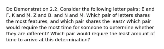 Do Demonstration 2.2. Consider the following letter pairs: E and F, K and M, Z and B, and N and M. Which pair of letters shares the most features, and which pair shares the least? Which pair would require the most time for someone to determine whether they are different? Which pair would require the least amount of time to arrive at this determination?