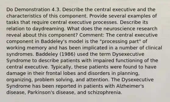 Do Demonstration 4.3. Describe the central executive and the characteristics of this component. Provide several examples of tasks that require central executive processes. Describe its relation to daydreaming. What does the neuroscience research reveal about this component? Comment: The central executive component in Baddeley's model is the "processing part" of working memory and has been implicated in a number of clinical syndromes. Baddeley (1986) used the term Dysexecutive Syndrome to describe patients with impaired functioning of the central executive. Typically, these patients were found to have damage in their frontal lobes and disorders in planning, organizing, problem solving, and attention. The Dysexecutive Syndrome has been reported in patients with Alzheimer's disease, Parkinson's disease, and schizophrenia.