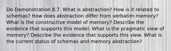 Do Demonstration 8.7. What is abstraction? How is it related to schemas? How does abstraction differ from verbatim memory? What is the constructive model of memory? Describe the evidence that supports this model. What is the pragmatic view of memory? Describe the evidence that supports this view. What is the current status of schemas and memory abstraction?