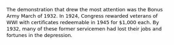 The demonstration that drew the most attention was the Bonus Army March of 1932. In 1924, Congress rewarded veterans of WWI with certificates redeemable in 1945 for 1,000 each. By 1932, many of these former servicemen had lost their jobs and fortunes in the depression.