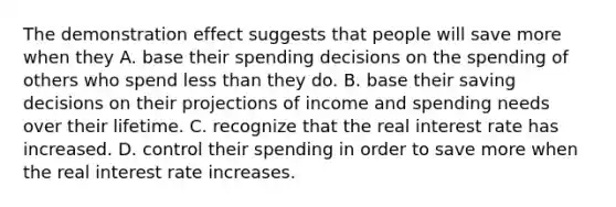 The demonstration effect suggests that people will save more when they A. base their spending decisions on the spending of others who spend less than they do. B. base their saving decisions on their projections of income and spending needs over their lifetime. C. recognize that the real interest rate has increased. D. control their spending in order to save more when the real interest rate increases.